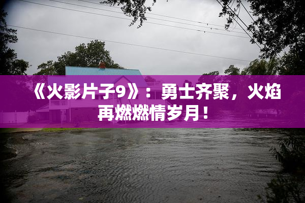 《火影片子9》：勇士齐聚，火焰再燃燃情岁月！