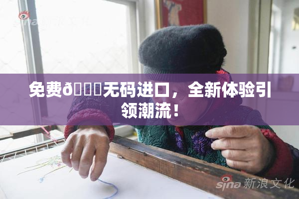 免费🔞无码进口，全新体验引领潮流！