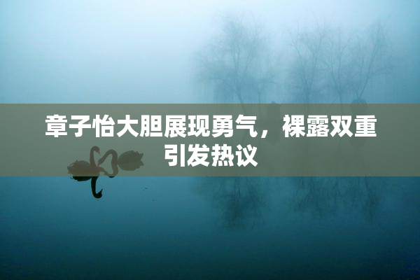 章子怡大胆展现勇气，裸露双重引发热议