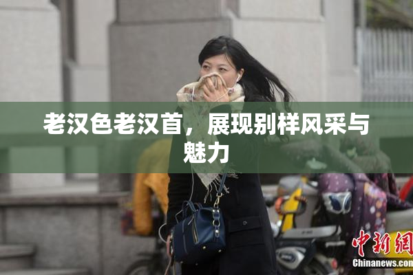 老汉色老汉首，展现别样风采与魅力