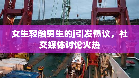 女生轻触男生的j引发热议，社交媒体讨论火热