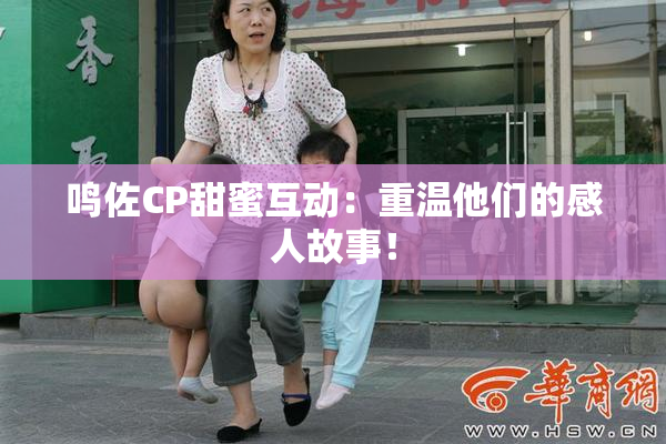 鸣佐CP甜蜜互动：重温他们的感人故事！