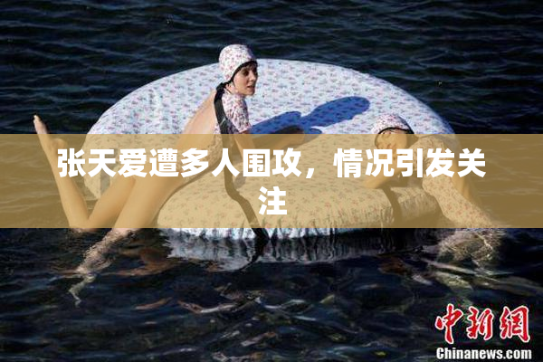 张天爱遭多人围攻，情况引发关注