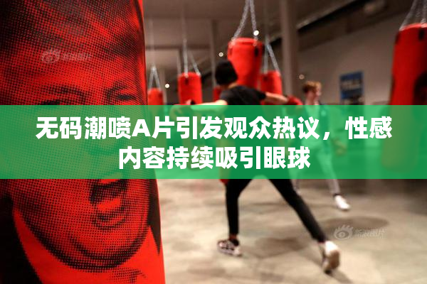 无码潮喷A片引发观众热议，性感内容持续吸引眼球