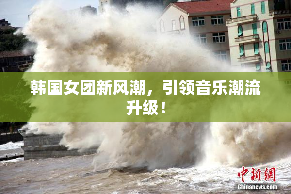 韩国女团新风潮，引领音乐潮流升级！