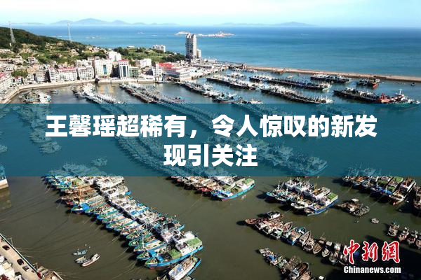 王馨瑶超稀有，令人惊叹的新发现引关注