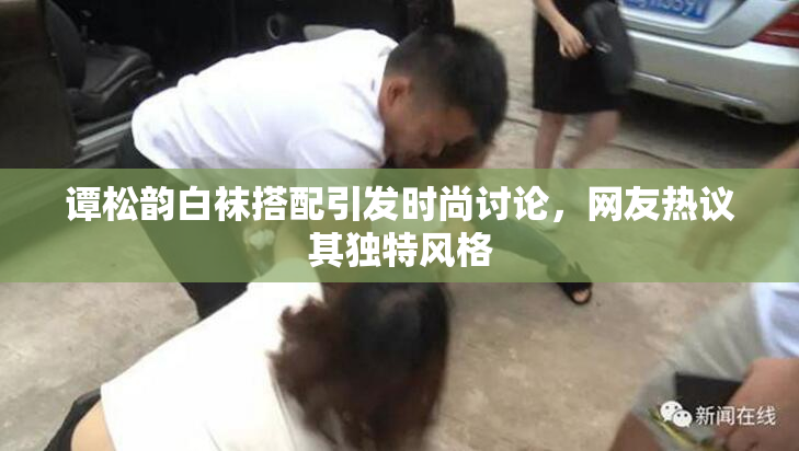 谭松韵白袜搭配引发时尚讨论，网友热议其独特风格
