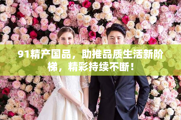 91精产国品，助推品质生活新阶梯，精彩持续不断！