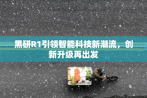 黑研R1引领智能科技新潮流，创新升级再出发
