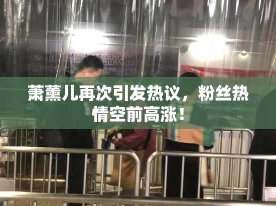 萧薰儿再次引发热议，粉丝热情空前高涨！