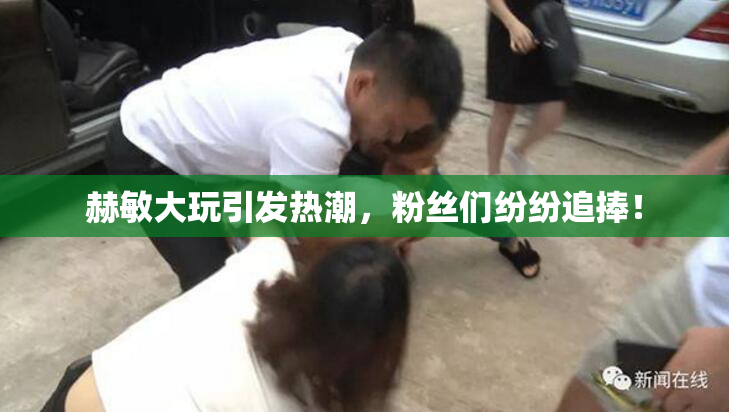 赫敏大玩引发热潮，粉丝们纷纷追捧！