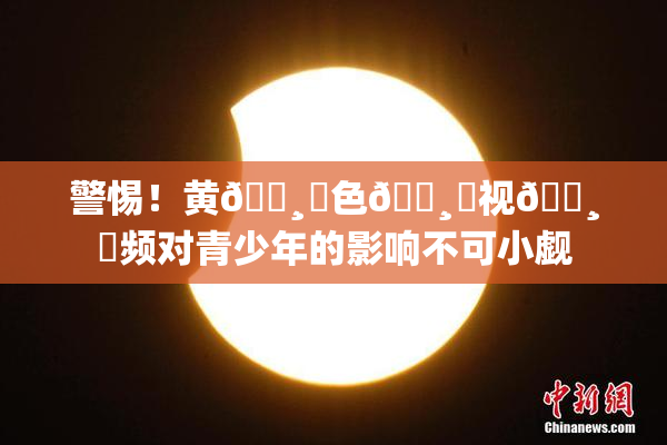 警惕！黄🌸‌色🌸‌视🌸‌频对青少年的影响不可小觑