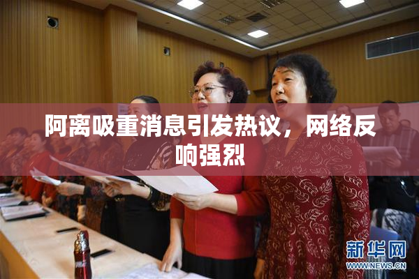 阿离吸重消息引发热议，网络反响强烈