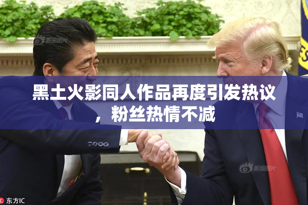黑土火影同人作品再度引发热议，粉丝热情不减