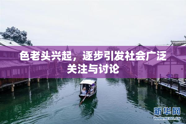 色老头兴起，逐步引发社会广泛关注与讨论