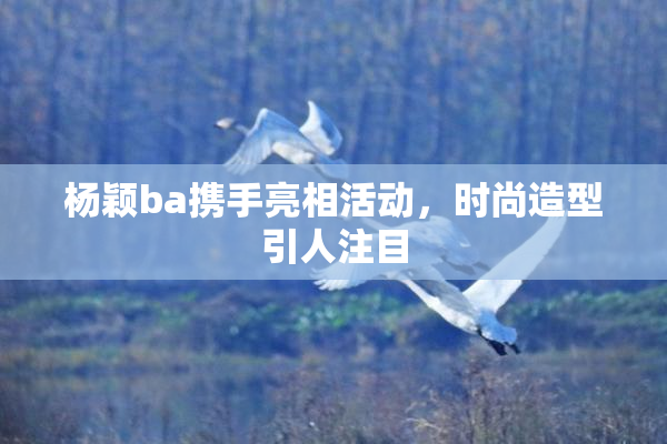 杨颖ba携手亮相活动，时尚造型引人注目