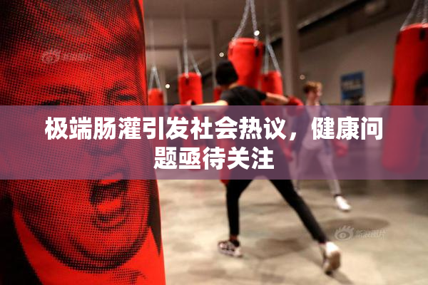 极端肠灌引发社会热议，健康问题亟待关注