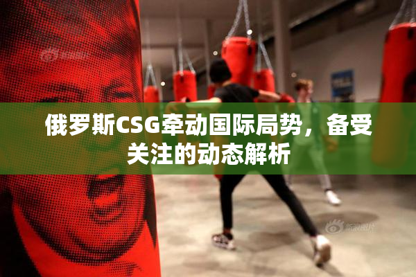 俄罗斯CSG牵动国际局势，备受关注的动态解析