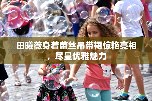 田曦薇身着蕾丝吊带裙惊艳亮相，尽显优雅魅力
