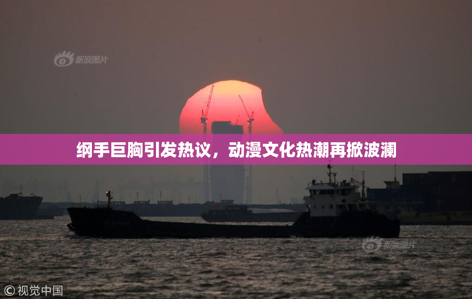 纲手巨胸引发热议，动漫文化热潮再掀波澜