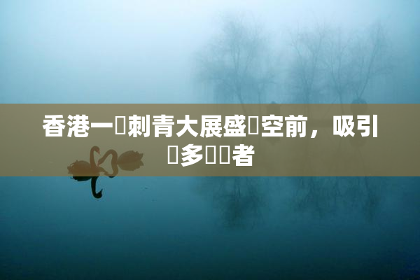 香港一級刺青大展盛況空前，吸引眾多參觀者