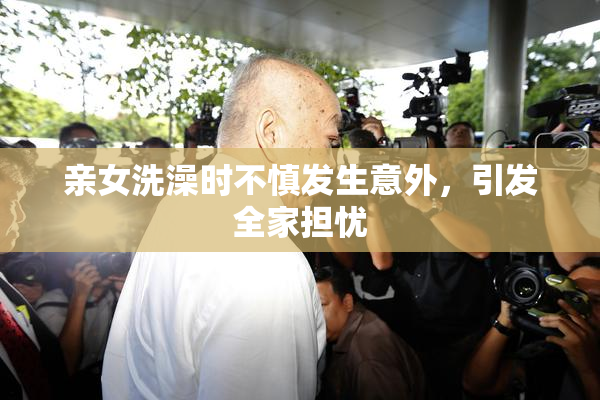 亲女洗澡时不慎发生意外，引发全家担忧