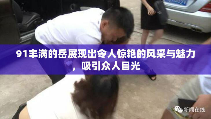 91丰满的岳展现出令人惊艳的风采与魅力，吸引众人目光