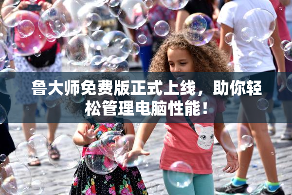 鲁大师免费版正式上线，助你轻松管理电脑性能！