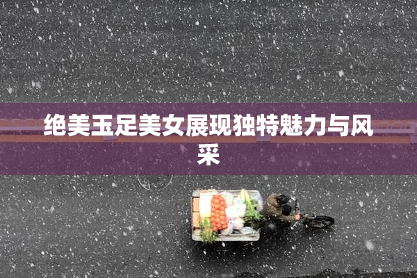 绝美玉足美女展现独特魅力与风采