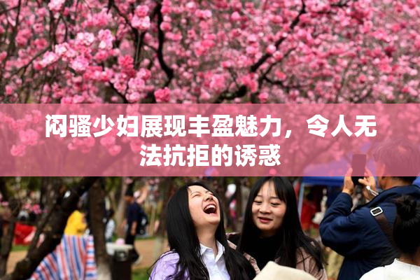 闷骚少妇展现丰盈魅力，令人无法抗拒的诱惑