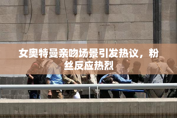 女奥特曼亲吻场景引发热议，粉丝反应热烈