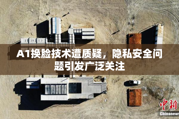 A1换脸技术遭质疑，隐私安全问题引发广泛关注