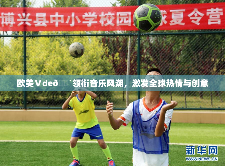 欧美Ⅴde🔴领衔音乐风潮，激发全球热情与创意