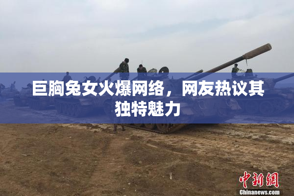 巨胸兔女火爆网络，网友热议其独特魅力