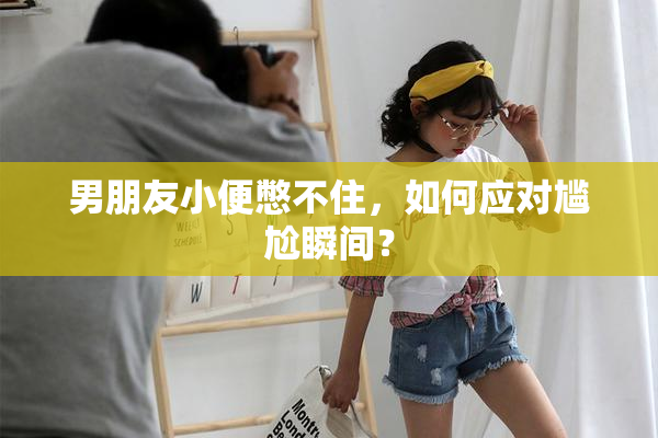 男朋友小便憋不住，如何应对尴尬瞬间？
