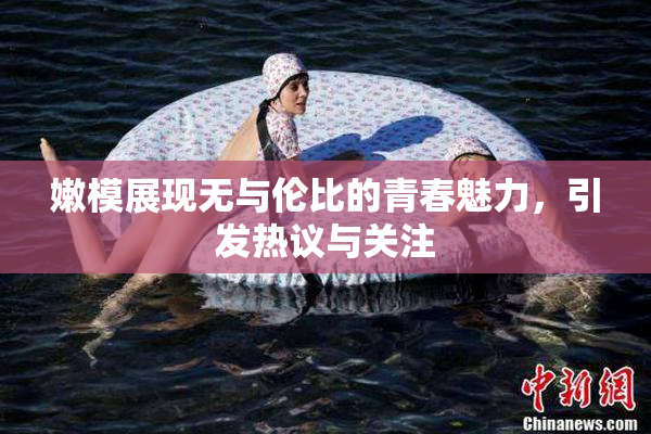 嫩模展现无与伦比的青春魅力，引发热议与关注