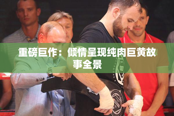 重磅巨作：倾情呈现纯肉巨黄故事全景