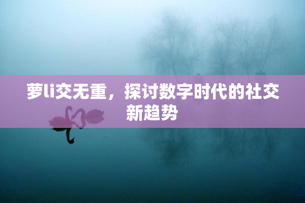 萝li交无重，探讨数字时代的社交新趋势