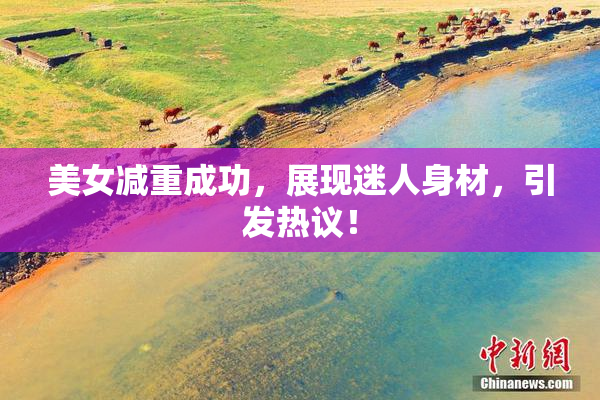 美女减重成功，展现迷人身材，引发热议！