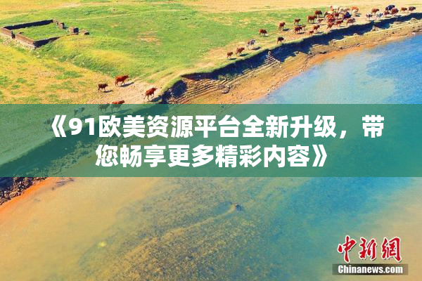 《91欧美资源平台全新升级，带您畅享更多精彩内容》
