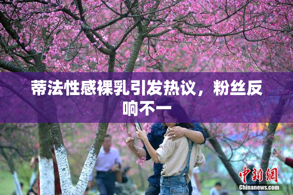 蒂法性感裸乳引发热议，粉丝反响不一
