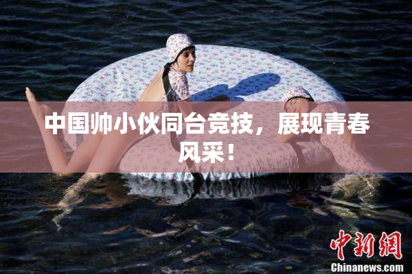 中国帅小伙同台竞技，展现青春风采！