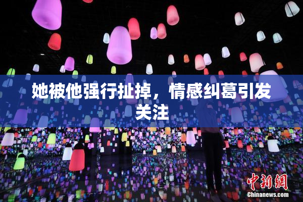 她被他强行扯掉，情感纠葛引发关注
