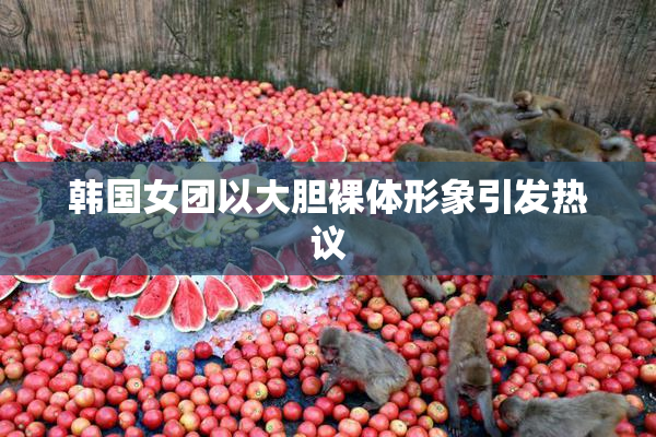韩国女团以大胆裸体形象引发热议
