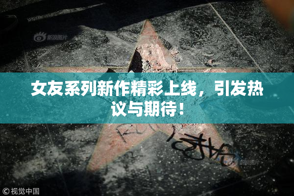 女友系列新作精彩上线，引发热议与期待！