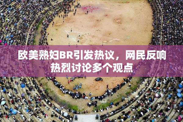 欧美熟妇BR引发热议，网民反响热烈讨论多个观点