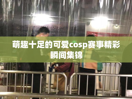 萌趣十足的可爱cosp赛事精彩瞬间集锦