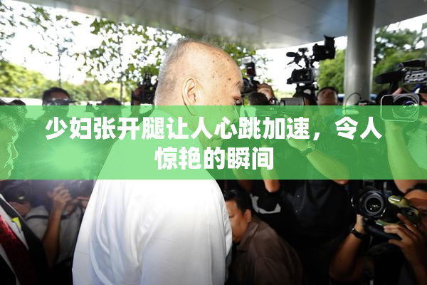 少妇张开腿让人心跳加速，令人惊艳的瞬间