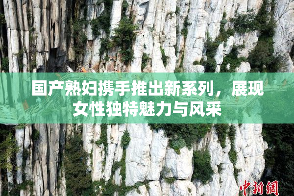 国产熟妇携手推出新系列，展现女性独特魅力与风采