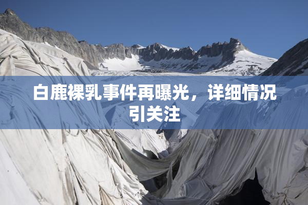 白鹿裸乳事件再曝光，详细情况引关注